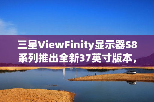三星ViewFinity显示器S8系列推出全新37英寸版本，搭载4K 60Hz面板亮相CES 2025