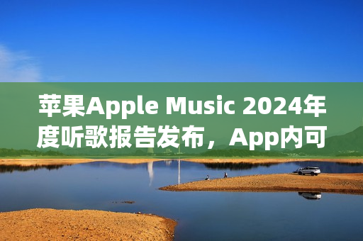 苹果Apple Music 2024年度听歌报告发布，App内可查看分享