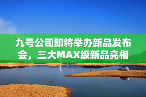 九号公司即将举办新品发布会，三大MAX级新品亮相，多平台同步直播盛大启幕