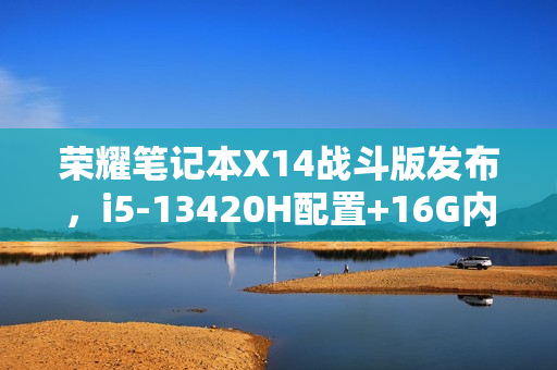 荣耀笔记本X14战斗版发布，i5-13420H配置+16G内存+512G存储，仅售3299元！