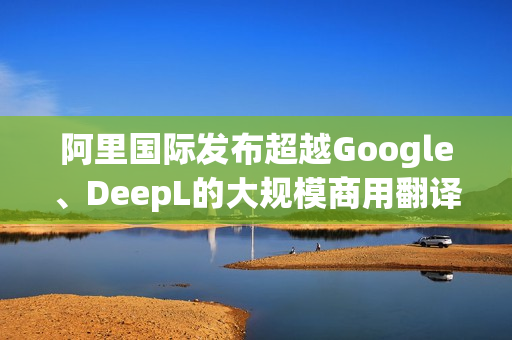 阿里国际发布超越Google、DeepL的大规模商用翻译大模型