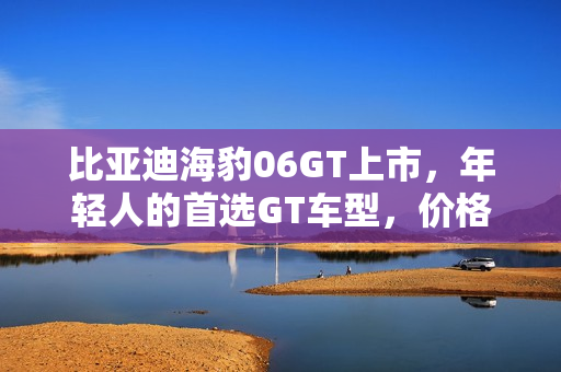比亚迪海豹06GT上市，年轻人的首选GT车型，价格亲民，最低起售价仅13.68万元起