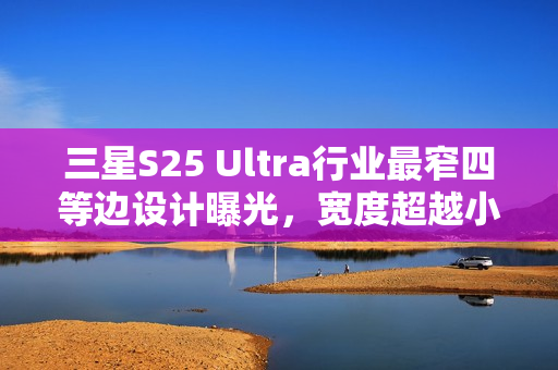 三星S25 Ultra行业最窄四等边设计曝光，宽度超越小米15