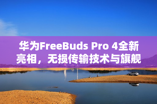 华为FreeBuds Pro 4全新亮相，无损传输技术与旗舰级音质引领业界新标杆