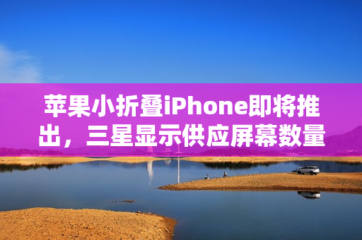苹果小折叠iPhone即将推出，三星显示供应屏幕数量曝光