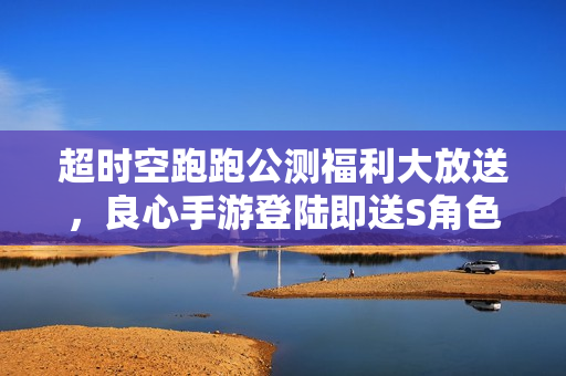 超时空跑跑公测福利大放送，良心手游登陆即送S角色