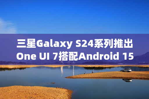 三星Galaxy S24系列推出One UI 7搭配Android 15的新体验