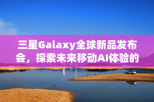 三星Galaxy全球新品发布会，探索未来移动AI体验的盛宴