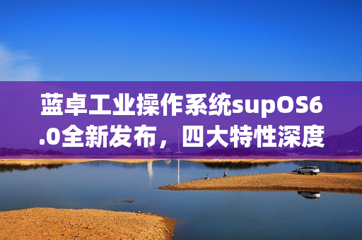 蓝卓工业操作系统supOS6.0全新发布，四大特性深度解析！