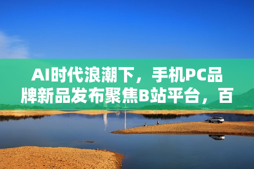 AI时代浪潮下，手机PC品牌新品发布聚焦B站平台，百分之百选择引领创新风潮
