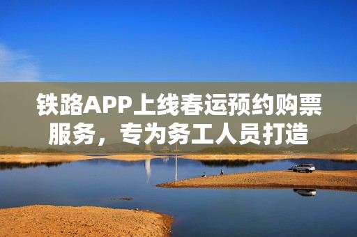 铁路APP上线春运预约购票服务，专为务工人员打造