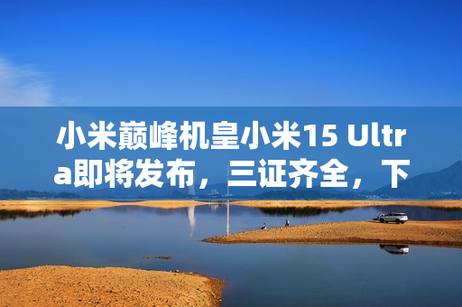 小米巅峰机皇小米15 Ultra即将发布，三证齐全，下月震撼登场！