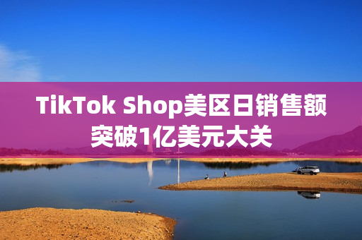 TikTok Shop美区日销售额突破1亿美元大关