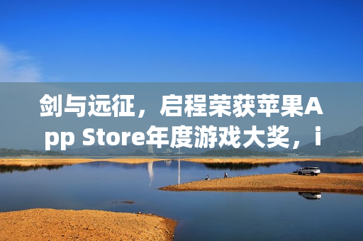 剑与远征，启程荣获苹果App Store年度游戏大奖，iPhone游戏界的巅峰荣誉！
