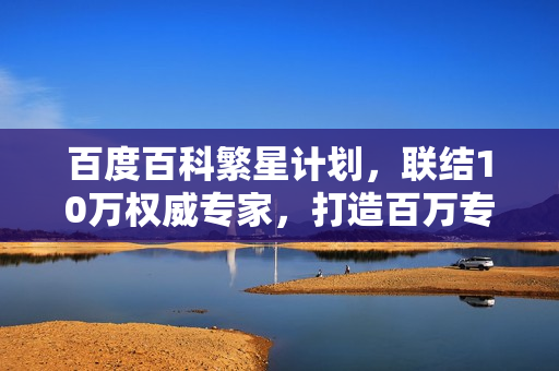 百度百科繁星计划，联结10万权威专家，打造百万专业词条知识库