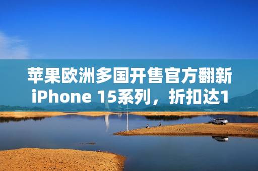 苹果欧洲多国开售官方翻新iPhone 15系列，折扣达15%