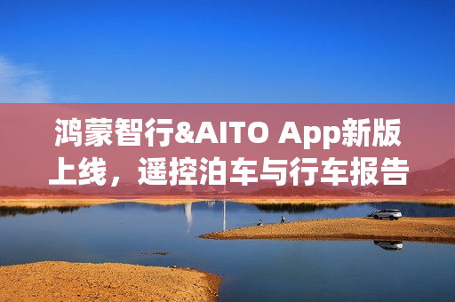 鸿蒙智行&AITO App新版上线，遥控泊车与行车报告功能重磅升级！
