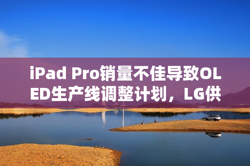 iPad Pro销量不佳导致OLED生产线调整计划，LG供应商面临失望境地