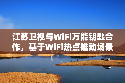 江苏卫视与WiFi万能钥匙合作，基于WiFi热点推动场景化社交创新