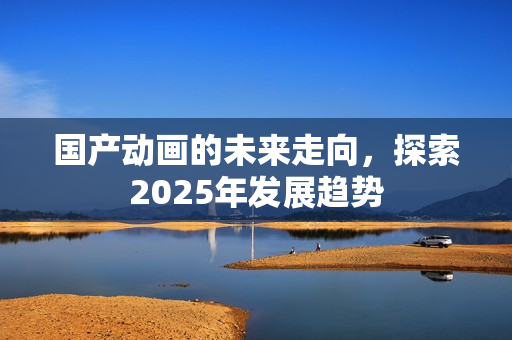 国产动画的未来走向，探索2025年发展趋势