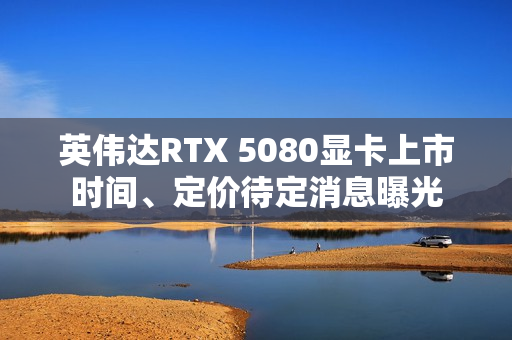 英伟达RTX 5080显卡上市时间、定价待定消息曝光