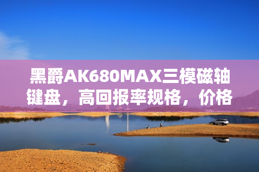 黑爵AK680MAX三模磁轴键盘，高回报率规格，价格亲民，最低仅需99元起