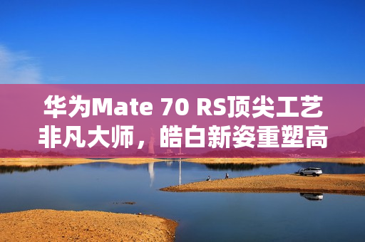 华为Mate 70 RS顶尖工艺非凡大师，皓白新姿重塑高端巅峰美学典范