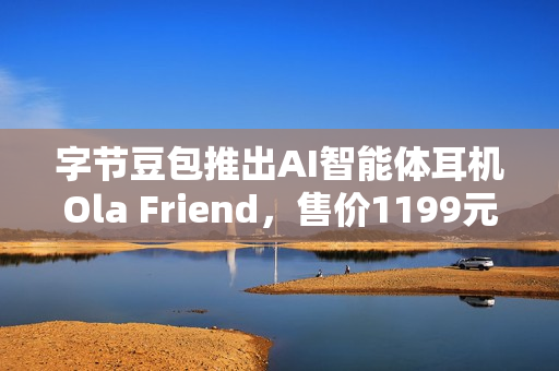字节豆包推出AI智能体耳机Ola Friend，售价1199元，智能穿戴新选择