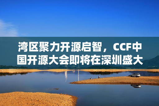 湾区聚力开源启智，CCF中国开源大会即将在深圳盛大开幕（2024年）