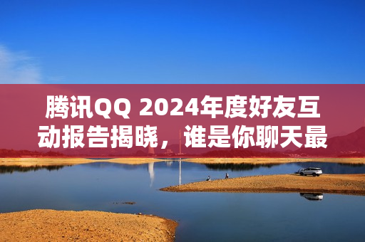 腾讯QQ 2024年度好友互动报告揭晓，谁是你聊天最频繁的好友？