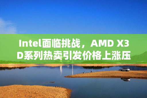 Intel面临挑战，AMD X3D系列热卖引发价格上涨压力