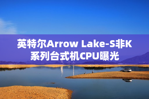 英特尔Arrow Lake-S非K系列台式机CPU曝光 英特尔Arrow Lake-S非K系列台式机CPU曝光
