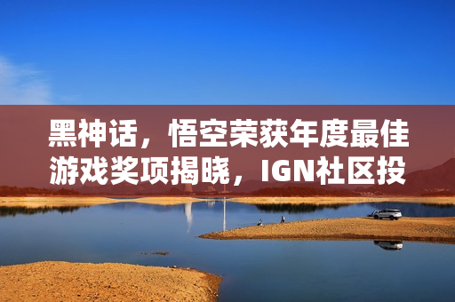 黑神话，悟空荣获年度最佳游戏奖项揭晓，IGN社区投票结果公布！