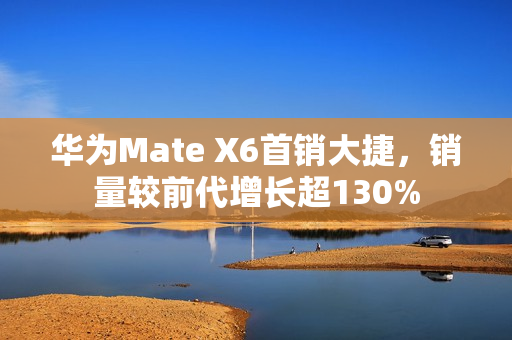华为Mate X6首销大捷，销量较前代增长超130%