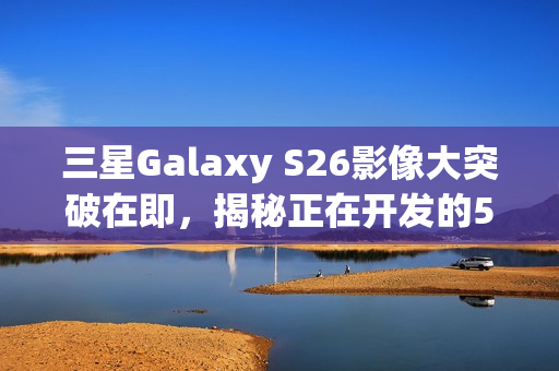 三星Galaxy S26影像大突破在即,揭秘正在开发的5亿像素感光元件 三星Galaxy S26影像大突破在即,揭秘正在开发的5亿像素感光元件