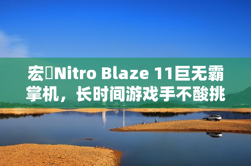 宏碁Nitro Blaze 11巨无霸掌机，长时间游戏手不酸挑战