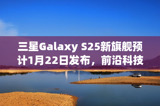 三星Galaxy S25新旗舰预计1月22日发布，前沿科技剧透亮相