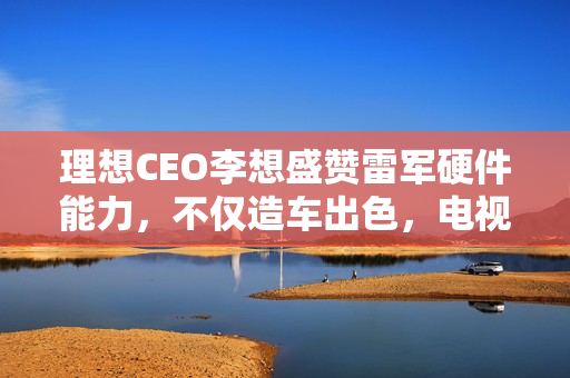 理想CEO李想盛赞雷军硬件能力，不仅造车出色，电视空调同样卓越