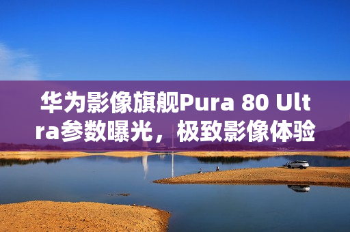 华为影像旗舰Pura 80 Ultra参数曝光，极致影像体验引领潮流
