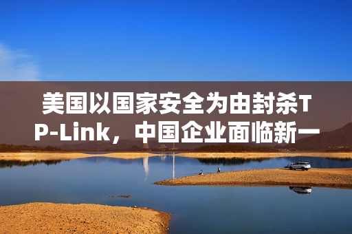 美国以国家安全为由封杀TP-Link，中国企业面临新一轮挑战