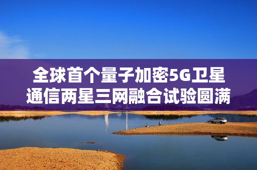 全球首个量子加密5G卫星通信两星三网融合试验圆满成功