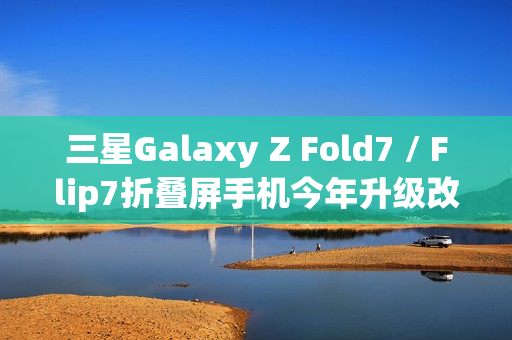 三星Galaxy Z Fold7 / Flip7折叠屏手机今年升级改动较小，无明显变化