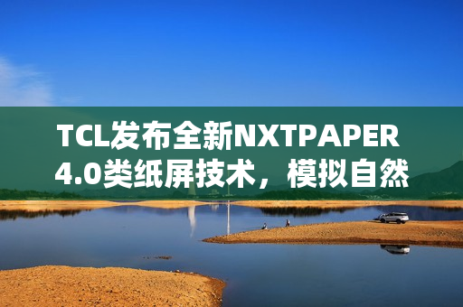 TCL发布全新NXTPAPER 4.0类纸屏技术，模拟自然光体验升级
