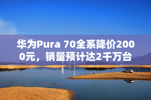 华为Pura 70全系降价2000元，销量预计达2千万台，标准版占据半壁江山