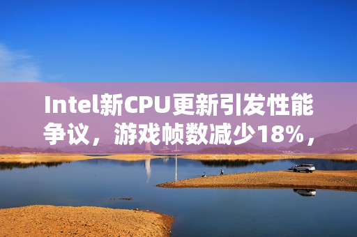 Intel新CPU更新引发性能争议，游戏帧数减少18%，是否真的越修越烂？