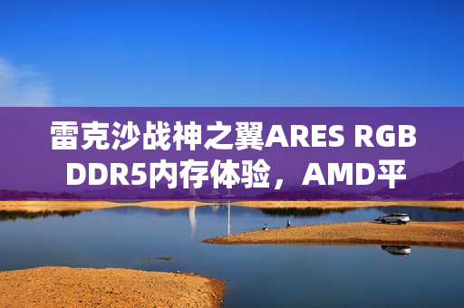 雷克沙战神之翼ARES RGB DDR5内存体验，AMD平台专享，超低时序与海力士颗粒认证的魅力