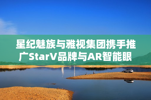 星纪魅族与雅视集团携手推广StarV品牌与AR智能眼镜产品，达成战略签约合作