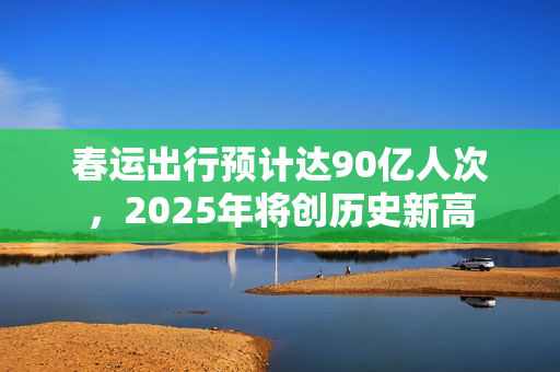 春运出行预计达90亿人次，2025年将创历史新高
