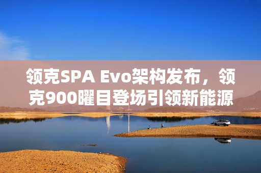 领克SPA Evo架构发布，领克900曜目登场引领新能源旗舰时代开启
