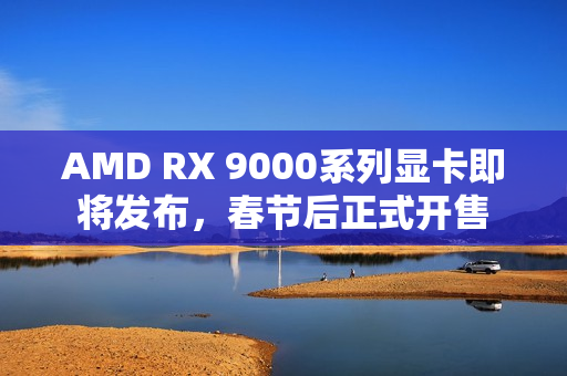AMD RX 9000系列显卡即将发布，春节后正式开售